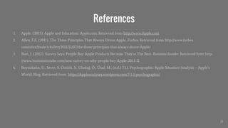 References
1. Apple. (2015). Apple and Education. Apple.com. Retrieved from http://www.Apple.com
2. Allen, F.E. (2011). The Three Principles That Always Drove Apple. Forbes. Retrieved from http://www.forbes.
com/sites/frederickallen/2011/11/07/the-three-principles-that-always-drove-Apple/
3. Bort, J. (2012). Survey Says: People Buy Apple Products Because They're The Best. Business Insider. Retrieved from http:
//www.businessinsider.com/new-survey-on-why-people-buy-Apple-2012-11
4. Boynukalın, U., Sever, S. Öztürk, S., Uludağ, Ö., Ünal, M., (n.d.) 7.1.1. Psychographic. Apple Situation Analysis – Apple’s
World. Blog. Retrieved from https://Appleanalyses.wordpress.com/7-1-1-psychographic/
33
 