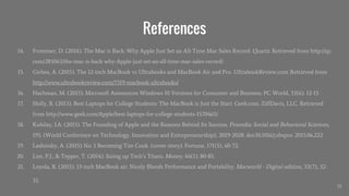 References
14. Frommer, D. (2014). The Mac is Back: Why Apple Just Set an All-Time Mac Sales Record. Quartz. Retrieved from http://qz.
com/285063/the-mac-is-back-why-Apple-just-set-an-all-time-mac-sales-record/
15. Girbea, A. (2015). The 12-inch MacBook vs Ultrabooks and MacBook Air and Pro. UltrabookReview.com. Retrieved from
http://www.ultrabookreview.com/7319-macbook-ultrabooks/
16. Hachman, M. (2015). Microsoft Announces Windows 10 Versions for Consumer and Business. PC World, 33(6). 12-15
17. Holly, R. (2013). Best Laptops for College Students: The MacBook is Just the Start. Geek.com. ZiffDavis, LLC. Retrieved
from http://www.geek.com/Apple/best-laptops-for-college-students-1570465/
18. Kubilay, I.A. (2015). The Founding of Apple and the Reasons Behind Its Success. Procedia: Social and Behavioral Sciences,
195. (World Conference on Technology, Innovation and Entrepreneurship), 2019-2028. doi:10.1016/j.sbspro. 2015.06.222
19. Lashinsky, A. (2015) No. 1 Becoming Tim Cook. (cover story). Fortune, 171(5), 60-72.
20. Lim, P.J., & Tepper, T. (2014). Sizing up Tech’s Titans. Money. 44(1). 80-85.
21. Loyola, R. (2015). 13-inch MacBook air: Nicely Blends Performance and Portability. Macworld - Digital edition, 32(7), 32-
35.
35
 