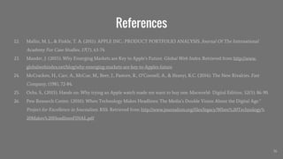References
22. Mallin, M. L., & Finkle, T. A. (2011). APPLE INC.: PRODUCT PORTFOLIO ANALYSIS. Journal Of The International
Academy For Case Studies, 17(7), 63-74.
23. Mander, J. (2015). Why Emerging Markets are Key to Apple’s Future. Global Web Index. Retrieved from http://www.
globalwebindex.net/blog/why-emerging-markets-are-key-to-Apples-future
24. McCracken, H., Carr, A., McCue, M., Beer, J., Pastore, R., O’Connell, A., & Ifeanyi, K.C. (2014). The New Rivalries. Fast
Company, (198), 72-84.
25. Ochs, S., (2015). Hands on: Why trying an Apple watch made me want to buy one. Macworld- Digital Edition, 32(5). 86-90.
26. Pew Research Center. (2010). When Technology Makes Headlines: The Media’s Double Vision About the Digital Age.”
Project for Excellence in Journalism. RSS. Retrieved from http://www.journalism.org/files/legacy/When%20Technology%
20Makes%20HeadlinesFINAL.pdf
36
 