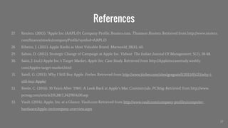 References
27. Reuters. (2015). "Apple Inc (AAPL.O) Company Profile. Reuters.com. Thomson Reuters. Retrieved from http://www.reuters.
com/finance/stocks/companyProfile?symbol=AAPL.O
28. Ribeiro, J. (2011). Apple Ranks as Most Valuable Brand. Macworld, 28(8), 60.
29. Sahoo, D. (2012). Strategic Change of Campaign at Apple Inc. Vidwat: The Indian Journal Of Management, 5(2), 38-48.
30. Saini, J. (n.d.) Apple Inc.’s Target Market. Apple Inc. Case Study. Retrieved from http://Appleinccasestudy.weebly.
com/Apples-target-market.html
31. Satell, G. (2013). Why I Still Buy Apple. Forbes. Retrieved from http://www.forbes.com/sites/gregsatell/2013/05/23/why-i-
still-buy-Apple/
32. Steele, C. (2014). 30 Years After ‘1984’: A Look Back at Apple’s Mac Commercials. PCMag. Retrieved from http://www.
pcmag.com/article2/0,2817,2429814,00.asp
33. Vault. (2014). Apple, Inc. at a Glance. Vault.com Retrieved from http://www.vault.com/company-profiles/computer-
hardware/Apple-inc/company-overview.aspx
37
 