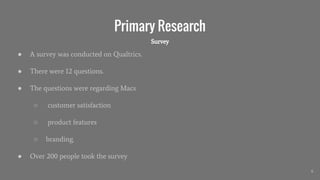 Primary Research
● A survey was conducted on Qualtrics.
● There were 12 questions.
● The questions were regarding Macs
○ customer satisfaction
○ product features
○ branding.
● Over 200 people took the survey
6
Survey
 