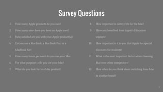 Survey Questions
1. How many Apple products do you own?
2. How many years have you been an Apple user?
3. How satisfied are you with your Apple product(s)?
4. Do you use a MacBook, a MacBook Pro, or a
MacBook Air?
5. How many hours per week do you use your Mac
6. For what purpose(s) do you use your Mac?
7. What do you look for in a Mac product?
8. How important is battery life for the Mac?
9. Have you benefited from Apple’s Education
services?
10. How important is it to you that Apple has special
discounts for students?
11. What is the most important factor when choosing
Mac over other competitors?
12. How often do you think about switching from Mac
to another brand?
7
 