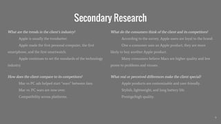 Secondary Research
What are the trends in the client’s industry?
Apple is usually the trendsetter.
Apple made the first personal computer, the first
smartphone, and the first smartwatch.
Apple continues to set the standards of the technology
industry.
How does the client compare to its competitors?
Mac vs PC ads helped start “wars” between fans.
Mac vs. PC wars are now over.
Compatibility across platforms.
9
What do the consumers think of the client and its competitors?
According to the survey, Apple users are loyal to the brand.
One a consumer uses an Apple product, they are more
likely to buy another Apple product.
Many consumers believe Macs are higher quality and less
prone to problems and viruses.
What real or perceived differences make the client special?
Apple products are customizable and user-friendly.
Stylish, lightweight, and long battery life.
Prestige/high quality.
 