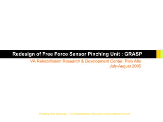 Pinching Unit Redesign – VA Rehabilitation Research & Development Center
Redesign of Free Force Sensor Pinching Unit : GRASP
VA Rehabilitation Research & Development Center, Palo Alto
July-August 2005
 