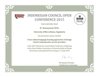 INDONESIAN COUNCIL OPEN
CONFERENCE 2015
THIS CERTIFIES THAT
Dr. Hermayawati, M.Pd.,
University of Mercu Buana, Yogyakarta
has presented a paper entitled:
Cross-cultural language learning approaches of foreign
tourist communicative service providers
at the 2015 Indonesian Council Open Conference (Subgroup
of the Asian Studies Association of Australia) held at Deakin
University, Geelong Waterfront Campus, 2-3 July 2015
Dr Jemma Purdey
Conference Convenor
 
