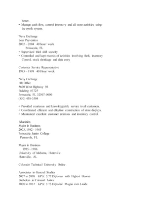 better.
• Manage cash flow, control inventory and all store activities using
the profit system.
Navy Exchange
Loss Prevention
2002 – 2004 40 hour/ week
Pensacola, FL
• Supervised third shift security.
• Controlled and kept records of activities involving theft, inventory
Control, stock shrinkage and data entry
Customer Service Representative
1993 – 1999 40 Hour/ week
Navy Exchange
HR Office
5600 West Highway 98
Building #3725
Pensacola, FL 32507-0000
(850) 458-3304
• Provided courteous and knowledgeable service to all customers.
• Coordinated efficient and effective construction of store displays.
• Maintained excellent customer relations and inventory control.
Education
Major in Business
2003, 1982 - 1985
Pensacola Junior College
Pensacola, FL
Major in Business
1985 - 1986
University of Alabama, Huntsville
Huntsville, AL
Colorado Technical University Online
Associates in General Studies
2007 to 2008 GPA: 3.77 Diplomas with Highest Honors
Bachelors in Criminal Justice
2008 to 2012 GPA: 3.76 Diploma/ Magna cum Laude
 