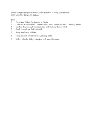 Master’s Degree Program Criminal Justice/Homeland Security concentration
2014 to 06/2015 GPA 3.95/ Diploma
Skills
! Corrections Officer Certification in Florida
! Certificate in Professional Communication from Colorado Technical University Online
! Excellent Interpersonal Communication and Customer Service Skills
! Detail Oriented and Self-Motivated
! Strong Leadership Abilities
! Strong research and information gathering ability
! Ability to handle difficult situations with a cool demeanor
 