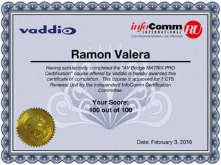 CTS PROGRAM RENEWAL UNIT PROVIDER
Ramon Valera
Having satisfactorily completed the “AV Bridge MATRIX PRO
Certiﬁcation” course oﬀered by Vaddio is hereby awarded this
certiﬁcate of completion. This course is approved for 1 CTS
Renewal Unit by the independent InfoComm Certiﬁcation
Committee.
Your Score:
100 out of 100
Date: February 3, 2016
 
