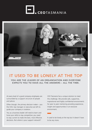 IT USED TO BE LONELY AT THE TOP
YOU ARE THE LEADER OF AN ORGANISATION AND EVERYONE
EXPECTS YOU TO HAVE ALL THE ANSWERS – ALL THE TIME.
At every level of a good company employees are
surrounded by a support structure of people
and advice.
Often though, the primary decision maker – you
the CEO, top manager or executive are left to
guide your company in isolation.
You as a business leader still need to learn and
hone your skills to stay competitive; you need
to stay current to make the best, most effective
decisions. But where is your support network?
CEO Tasmania has a unique solution to meet
this challenge. We provide safe, supportive,
inspirational and highly confidential environments
for peer to peer mentoring providing experience,
insight and opportunities in an exclusive
environment.
It used to be lonely at the top but it doesn’t have
to be any more.
 