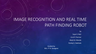 IMAGE RECOGNITION AND REAL TIME
PATH FINDING ROBOT
by
Sujai V. Nair
Urvil P. Parmar
Akash B. Mande
Pankaj S. Nakhale
Guided by
Mrs. P. N. Savagave
 