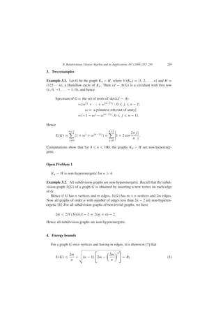R. Balakrishnan / Linear Algebra and its Applications 387 (2004) 287–295 289
3. Two examples
Example 3.1. Let G be the graph Kn − H, where V (Kn) = {1, 2, . . . , n} and H =
(123 · · · n), a Hamilton cycle of Kn. Then λI − A(G) is a circulant with ﬁrst row
(λ, 0, −1, . . . − 1, 0), and hence
Spectrum of G= the set of roots of det(λI − A)
={ω2j
+ · · · + ω(n−2)j
: 0 j n − 1;
ω = a primitive nth root of unity}
={−1 − ωj
− ω(n−1)j
; 0 j n − 1}.
Hence
E(G) =
n−1
j=0
|1 + ωj
+ ω(n−1)j
| =
n−1
j=0
1 + 2 cos
2πj
n
.
Computations show that for 4 n 100, the graphs Kn − H are non-hyperener-
getic.
Open Problem 1
Kn − H is non-hyperenergetic for n 4.
Example 3.2. All subdivision graphs are non-hyperenergetic. Recall that the subdi-
vision graph S(G) of a graph G is obtained by inserting a new vertex on each edge
of G.
Hence if G has n vertices and m edges, S(G) has m + n vertices and 2m edges.
Now all graphs of order n with number of edges less than 2n − 2 are non-hyperen-
ergetic [8]. For all subdivision graphs of non-trivial graphs, we have
2m < 2|V (S(G))| − 2 = 2(m + n) − 2.
Hence all subdivision graphs are non-hyperenergetic.
4. Energy bounds
For a graph G on n vertices and having m edges, it is shown in [7] that
E(G)
2m
n
+ (n − 1) 2m −
2m
n
2
= B1 (1)
 
