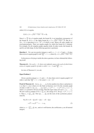 290 R. Balakrishnan / Linear Algebra and its Applications 387 (2004) 287–295
while if G is k-regular,
E(G) k + k(n − 1)(n − k) = B2. (2)
Since k = 2m
n for a k-regular graph, the bound B2 is an immediate consequence of
the bound B1. If k = 3, the upper bound B2 = 3 +
√
2(n − 1)(n − 3). But B2
2(n − 1) is equivalent to (n − 4)2 0 which is true. Hence all cubic graphs are
non-hyperenergetic. There are regular graphs for which the bound B2 is attained.
For example, for all complete graphs equality holds. In other words, the bounds B1
and B2 are both sharp. So the following question is pertinent:
Question 1. For any two positive integers n and k, n − 1 > k 2 and > 0, does
there exist a k-regular graph G with E(G)
B2
> 1− , where B2 = k +
√
k(n − 1)(n − k)?
In the process of trying to tackle the above question, we have obtained the follow-
ing result.
Theorem 4.1. For each > 0, there exist inﬁnitely many n for each of which there
exists a k-regular graph G of order n with k < n − 1 and E(G)
B2
< .
In view of Theorem 4.1, we ask:
Open Problem 2
Given a positive integer n 3, and > 0, does there exist k-regular graph G of
order n such that E(G)
B2
> 1 − for some k < (n − 1)?
Proof of Theorem 4.1. Let α1, α2, . . . , αk be the numbers less then n and prime to
n so that k = φ(n) where φ is the Euler φ-function. Let G be the circulant graph
of order n with S = {α1, α2, . . . , αk}. Let λj = ωjα1 + · · · + ωjαk , 0 j n − 1,
where ω is a primitive nth root of unity. Then the eigen values of G are λ1, λ2, . . . , λn.
We now want to compute E(G) = |λi|, the energy of G. Set Qi = ωαi , 1 i
k. Then λj = k
i=1 Q
j
i . Now Q1, . . . , Qk are the roots of the cyclotomic polyno-
mial [9].
n(X)=(X − Q1)(X − Q2) · · · (X − Qk)
=Xk
+ a1Xk−1
+ · · · + ak, (3)
where a1 = − k
i=1 Qi etc., and as is well-known, the coefﬁcients ai are all rational
integers.
 
