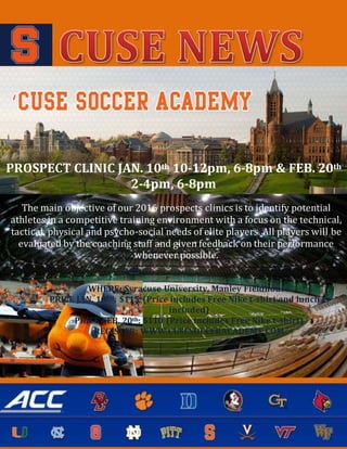 PROSPECT CLINIC JAN. 10th 10-12pm, 6-8pm & FEB. 20th
2-4pm, 6-8pm
The main objective of our 2016 prospects clinics is to identify potential
athletes in a competitive training environment with a focus on the technical,
tactical, physical and psycho-social needs of elite players. All players will be
evaluated by the coaching staff and given feedback on their performance
whenever possible.
WHERE: Syracuse University, Manley Fieldhouse
PRICE JAN. 10TH: $115 (Price includes Free Nike t-shirt and lunch is
included)
PRICE FEB. 20th: $110 (Price includes Free Nike t-shirt)
REGISTER: WWW.CUSESOCCERACADEMY.COM
 