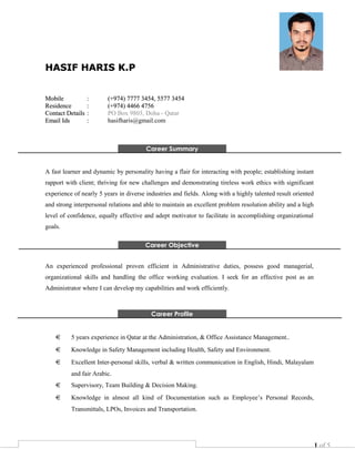 1 of 5
HASIF HARIS K.PHASIF HARIS K.P
MobileMobile :: (+974) 7777 3454, 5577 3454(+974) 7777 3454, 5577 3454
ResidenceResidence :: (+974) 4466 4756(+974) 4466 4756
Contact DetailsContact Details :: PO Box 9803, Doha - Qatar
Email IdsEmail Ids :: hasifharis@gmail.com
Career Summary
A fast learner and dynamic by personality having a flair for interacting with people; establishing instant
rapport with client; thriving for new challenges and demonstrating tireless work ethics with significant
experience of nearly 5 years in diverse industries and fields. Along with a highly talented result oriented
and strong interpersonal relations and able to maintain an excellent problem resolution ability and a high
level of confidence, equally effective and adept motivator to facilitate in accomplishing organizational
goals.
Career Objective
An experienced professional proven efficient in Administrative duties, possess good managerial,
organizational skills and handling the office working evaluation. I seek for an effective post as an
Administrator where I can develop my capabilities and work efficiently.
Career Profile
5 years experience in Qatar at the Administration, & Office Assistance Management..
Knowledge in Safety Management including Health, Safety and Environment.
Excellent Inter-personal skills, verbal & written communication in English, Hindi, Malayalam
and fair Arabic.
Supervisory, Team Building & Decision Making.
Knowledge in almost all kind of Documentation such as Employee’s Personal Records,
Transmittals, LPOs, Invoices and Transportation.
 