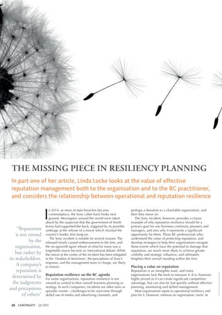 20 CONTINUITY Q2 2015
©iStockphoto.com/lorrainedarke
THE MISSING PIECE IN RESILIENCY PLANNING
In part one of her article, Linda Locke looks at the value of effective
reputation management both to the organisation and to the BC practitioner,
and considers the relationship between operational and reputation resilience
I
n 2014, as news of data breaches became
commonplace, the Sony cyber hack broke new
ground. Moviegoers around the world were taken
aback by the suspicion that the government of North
Korea had supported the hack, triggered by its possible
umbrage at the release of a movie which mocked the
country’s leader, Kim Jong-un.
The Sony incident is notable for several reasons. The
released emails caused embarrassment to the firm, and
the on-again/off-again release of what for many was a
forgettable movie became an international debate. While
the movie at the centre of the incident has been relegated
to the ‘Dustbin of Awfulness’, the perceptions of Sony’s
response, and the management team in charge, are likely
to remain.
Reputation resilience on the BC agenda
For some organisations, reputation resilience is not
viewed as central to their overall business planning or
strategy. In such companies, incidents are often seen as
episodic events – challenges to be overcome through
skilful use of media and advertising channels, and
perhaps a donation to a charitable organisation, and
then they move on.
The Sony incident, however, provides a classic
example of why reputation resilience should be a
primary goal for any business continuity planners and
managers, and also why it represents a significant
opportunity for them. Those BC professionals who
understand the value of protecting reputation, and
develop strategies to help their organisations navigate
those events which have the potential to damage that
reputation, are much more likely to achieve greater
visibility and strategic influence, and ultimately
heighten their overall standing within the firm.
Placing a value on reputation
Reputation is an intangible asset, and many
organisations lack the tools to measure it. It is, however,
highly prized as it can create significant competitive
advantage, but can also be lost quickly without effective
planning, monitoring and skilled management.
Most organisations aspire to operational resiliency and
plan for it. However, whereas an organisation ‘owns’ its
“Reputation
is not owned
by the
organisation,
but rather by
its stakeholders.
A company’s
reputation is
determined by
the judgments
and perceptions
of others”
 