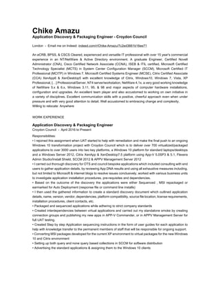 Chike Amazu
Application Discovery & Packaging Engineer - Croydon Council
London - Email me on Indeed: indeed.com/r/Chike-Amazu/7c2ed3661b16ee71
An eCRB, BPSS, & CSCS Cleared, experienced and versatile IT professional with over 15 year's commercial
experience in an NT/NetWare & Active Directory environment. A graduate Engineer, Certified Novell
Administrator (CNA), Cisco Certified Network Associate (CCNA), ISEB & ITIL certified, Microsoft Certified
Technology Specialist (MCTS) in System Center Configuration Manager (SCCM), Microsoft Certified IT
Professional (MCITP) in Windows 7, Microsoft Certified Systems Engineer (MCSE), Citrix Certified Associate
(CCA) XenApp6 & XenDesktop5 with excellent knowledge of Citrix, Windows10, Windows 7, Vista, XP
Professional, […] Professional/Server, NT4 server/workstation, NetWare 4.1x, a very good working knowledge
of NetWare 5.x & 6.x, Windows 3.11, 95, & 98 and major aspects of computer hardware installations,
configuration and upgrades. An excellent team player and also accustomed to working on own initiative in
a variety of disciplines. Excellent communication skills with a positive, cheerful approach even when under
pressure and with very good attention to detail. Well accustomed to embracing change and complexity.
Willing to relocate: Anywhere
WORK EXPERIENCE
Application Discovery & Packaging Engineer
Croydon Council - April 2016 to Present
Responsibilities:
• I rejoined this assignment when UAT started to help with remediation and make the final push to an ongoing
Windows 10 transformation project with Croydon Council which is to deliver over 700 virtualized/packaged
applications to over 3000 users into two key platforms, a Windows 10 platform for standard laptops/desktops
and a Windows Server 2012, Citrix XenApp & XenDesktop7.5 platform using App-V 5.0SP3 & 5.1, Flexera
Admin Studio/Install Shield, SCCM 2012 & APPV Management Server 2012
• I carried out thorough discovery for OTS and council bespoke applications which included consulting with end
users to gather application details, by reviewing App DNA results and using all exhaustive measures including,
but not limited to Microsoft & internet blogs to resolve issues conclusively, worked with various business units
to investigate application installation procedures, pre-requisites and dependencies.
• Based on the outcome of the discovery the applications were either Sequenced , MSI repackaged or
earmarked for Auto Deployment (response file or command line installs)
• I then used the gathered information to create a standard discovery document which outlined application
details, name, version, vendor, dependencies, platform compatibility, source file location, license requirements,
installation procedures, client contacts, etc.
• Packaged and sequenced applications while adhering to strict company standards
• Created interdependencies between virtual applications and carried out my standalone smoke by creating
connection groups and publishing my new apps in APP-V Commander, or in APPV Management Server for
full UAT testing.
• Created Step by step Application sequencing instructions in the form of user guides for each application to
help with knowledge transfer to the permanent members of staff that will be responsible for ongoing support.
• Converting MSI packages developed for the current XP environment to virtual packages for the new Windows
10 and Citrix environment
• Setting up both query and none query based collections in SCCM for software distribution
• Advertising the standard applications & assigning them to the Windows 10 clients
 