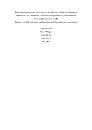 Regional	
  cooperation	
  and	
  integration	
  between	
  Uganda	
  and	
  Rwanda,	
  Botswana	
  
and	
  Lesotho,	
  The	
  Gambia	
  and	
  Sarahawi	
  for	
  the	
  promotion	
  of	
  investment	
  and	
  
creation	
  of	
  sustainable	
  wealth	
  
Together	
  we	
  shall	
  hold	
  hands	
  and	
  raise	
  them	
  high	
  To	
  see	
  Africa	
  as	
  one,	
  singing	
  
.......	
  
Long	
  live	
  Africa,	
  
Vivre	
  l’Afrique	
  
Milele	
  Afrika	
  
Achat	
  Africia	
  
Viva	
  Africa	
  
	
  
 