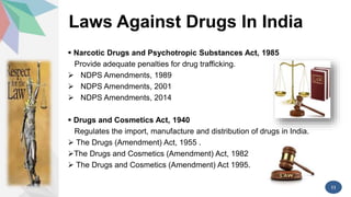 Laws Against Drugs In India
 Narcotic Drugs and Psychotropic Substances Act, 1985
Provide adequate penalties for drug trafficking.
 NDPS Amendments, 1989
 NDPS Amendments, 2001
 NDPS Amendments, 2014
 Drugs and Cosmetics Act, 1940
Regulates the import, manufacture and distribution of drugs in India.
 The Drugs (Amendment) Act, 1955 .
The Drugs and Cosmetics (Amendment) Act, 1982
 The Drugs and Cosmetics (Amendment) Act 1995.
11
 