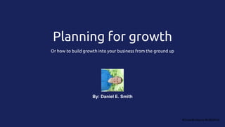 Planning for growth
Or how to build growth into your business from the ground up
#GrowBrisbane #UBGM16
By: Daniel E. Smith
 