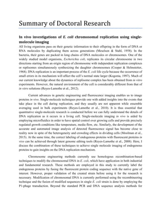 Summary of Doctoral Research
In vivo investigations of E. coli chromosomal replication using single-
molecule imaging
All living organisms pass on their genetic information to their offspring in the form of DNA or
RNA molecules by duplicating them across generations (Meselson & Stahl, 1958). In the
bacteria, their genes are packed in long chains of DNA molecules or chromosomes. One of the
widely studied model organisms, Escherichia coli, replicates its circular chromosome in two
directions starting from an origin region of chromosome with independent replication complexes
or replisomes simultaneously synthesizing the daughter chromosomes (Cooper & Helmstetter,
1968). DNA replication is an important process of the E. coli life cycle because the occurrence of
small errors in its mechanism will affect the cell’s normal state larger (Kogoma, 1997). Much of
our current knowledge about the dynamics of replisome complex has been obtained from in vitro
experiments. However, the natural environment of the cell is considerably different from that of
in vitro solutions (Reyes-Lamothe et al., 2012).
Current advances in genetic engineering and fluorescence imaging enables us to image
proteins in vivo. Single-molecule techniques provide one with added insights into the events that
take place in the cell during replication, and they usually are not apparent while ensemble
averaging used in bulk experiments (Reyes-Lamothe et al., 2010). It is thus essential that
quantitative single-molecule research is conducted before we can fully understand the details of
DNA replication as it occurs in a living cell. Single-molecule imaging in vivo is aided by
employing microfluidics in order to have spatial control over growing cells and provide precisely
regulated growth conditions like temperature, media flow, etc. Similarly, the development of the
accurate and automated image analysis of detected fluorescence signal has become close to
reality now in spite of the heterogeneity and crowding effects in dividing cells (Moolman et al.,
2015). At the same time, the correct labeling of endogenous proteins with fluorescent proteins in
vivo can be achieved through latest genome editing tools (Reyes-Lamothe et al., 2008). Here, I
discuss the combination of these techniques to achieve single molecule imaging of endogenous
proteins to gain insights on the DNA replication mechanism.
Chromosome engineering methods currently use homologous recombination-based
techniques to modify the chromosomal DNA in E. coli, which have application in both industrial
and fundamental research. These methods are employed in this study to currently label the
endogenous proteins by fusing the fluorescent protein coding sequence with the native gene of
interest. However, proper validation of the created strain before using it for the research is
necessary. Modification of chromosomal DNA is currently performed using the recombineering
technique and the fusion of modified sequences in single E. coli strain is done by employing the
P1-phage transduction. Beyond the standard PCR and DNA sequence analysis methods for
 