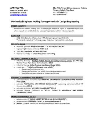 Mechanical Engineer looking for opportunity in Design Engineering
CAREER OBJECTIVE
An enthusiastic fresher seeking for a challenging job and to be a part of esteemed organization
where my skills can contribute to the success of organization with my individual growth.
EDUCATION
 2012–2016: Bachelor of Technology in Mechanical Engineering with 68.02%
Vivekananda Institute of Technology, Jaipur (Rajasthan Technical University, Kota)
TECHNICAL SKILLS
 Designing Software : AutoCAD, PTC CREO 2.0 , SOLIDWORKS, GD & T
 Engineering Simulation Software: ANSYS 15.0
 Tools: MS PowerPoint, MS Word, MS Excel.
 Practical knowledge of Automobile vehicle overhauling.
INDUSTRIAL TRAINING & PROJECT
 Industrial Training - Madhya Pradesh Power Generating Company Limited (M.P.P.G.C.L.)
Thermal Power Plant Sarni, Distt-Betul(M.P.) (2014)
 Industrial Training - Eicher Tractors, Mandideep, Bhopal (2015).
 Project work - “E-bike(A multipurpose rural vehicle)”
- Designing of multipurpose bike.
- Designing of pollution free vehicle for sustainable development.
- Used different types of batteries for vehicle efficiency.
SEMINARS, CONFERENCES & WORKSHOPS
 Attended National level seminar on “CREATING AWARNESS ON ENVIRONMENT AND WILDLIFE”
PUNE (2007).
 Attended “AUTOMOBILE AND ENGINE OVERHAULING” engineering workshop held at VIT
Campus, Jaipur (2013).
 Attended seminar on “ANSYS MECHANICAL 14.5”.(2014)
 Attended National Conference on “RECENT TRENDS IN MECHANICAL AND ENERGY
ENGINEERING”.(2014)
EXTRA CURRICULAM ACTIVITIES
 Active member Of “INDIAN SOCIETY OF TECHNICAL EDUCATION (ISTE)”.
 Active member of SAE INDIA (Society of Automotive Engineers).
 Hobbies - Cooking, Hanging out with friends and family, exploring new places.
AMIT GUPTA
DOB- 28 March, 1995
Nationality- Indian
am28it@gmail.com
Flat-910, Tower 202A, Amanora Victory
Tower - Sainik City, Pune
+919571319159
+918305095907
 