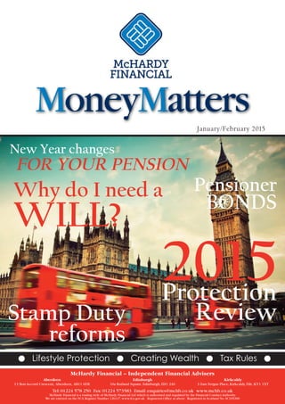 January/February 2015
New Year changes
FOR YOUR PENSION
2015Protection
ReviewStamp Duty
reforms
Why do I need a
WILL?
G Lifestyle Protection G Creating Wealth G Tax Rules G
Pensioner
BONDS
MoneyMatters
McHardy Financial – Independent Financial Advisers
Aberdeen Edinburgh Kirkcaldy
13 Bon Accord Crescent, Aberdeen, AB11 6DE 10a Rutland Square,Edinburgh,EH1 2AS 3 East Fergus Place,Kirkcaldy,Fife,KY1 1XT
Tel:01224 578 250 Fax:01224 573583 Email:enquiries@mchb.co.uk www.mchb.co.uk
McHardy Financial is a trading style of McHardy Financial Ltd which is authorised and regulated by the Financial Conduct Authority.
We are entered on the FCA Register Number 126147.www.fca.gov.uk Registered Office as above. Registered in Scotland No.SC105200
 
