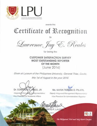 LPULYCEUM OF THE PHILIPPINES UNIVERSITY
MANITA.MAKATI. BATANCAS. TACUNA.CAVITE
Wefiitn$te
-1r..,/
Ms. MARrn re#n o. P|LAP|L
Deputy lntegrated Management Representative
Vice President for Administration/ Registrar
awards this
of lhrm[rrition
to
for being the
CUSTOMER SATISFACTION SU RVEY
MOST OUTSTAN DING REPORTER
OF THE MONTH
(June 201 6)
Given at Lyceum of the Philippines lJniverslty, General Trias, Cavite,
this lst of August in the year 20/6.
w#
 