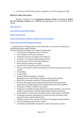 • Conversant with MS office, internet, multimedia, auto CAD, testing tools, SQL.
PRESENT ORGANISATION:
Presently working as Asst Construction Manager (Mech.) in Larsen & Toubro
Ltd. ECC Division, Calcutta now at TISCO, jamsedpur project site. From dt-07/01/2010 to
till date.
JOB PROFILE:
Name of the Project-Blast Furnace
Client-Tata steel Ltd.
Name of the Project-Continuos annealing and processing line
Client-Tata steel india &Nippon steel japan
 My job profile is to Manage projects from design stage to execution, developing and
coordinating realistic project estimates.
Resource Planning according to the availability and demand
• Overall project management and co ordination
• Cost estimation and resources allocation
• Equipment allocation according to the manpower.
• Execution of structure,equipment,piping,rail lines
• Commissioning of Rotary and static equipment
• Steam piping,air piping,water piping
• Erection and commissioning of Over head cranes.
• Erection and installation and commissioning of all rotary,static,piping and utility
services.
• Client billing
• Vendor billing
• Planning of plant &machinery allocation.
Preparing the sub vendor billing, transporters billing, painting billing
• Receive the drawing & documents from planning department.
• Study the drawings & related engineering documents and giving material
requirement to client&Preparing work schedule priority & front availability
• Preparation of Master schedule of any project.
• Preparation of monthly &weekly planning from master schedule to suit erection
schedule in priority basis, material requirements,& progress monitoring
• Responsible for overall control and administration of the projects at site&shop
• Estimating the material requirement for carried out job & calculating match
material front & constraint effected front.
• Attaining weekly review meeting with client & discussing job related problem
• forecast management and variance analysis
• Coordinating with QA&QC department to achieve the quality in project
Page 2 of 3
 