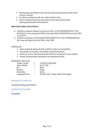 • Maintaining good relations with customer and execution purely based on the
customer focused.
• Excellent coordination with sub vendors and the client
• Good co operation between inter project teams like purchase,safety
,planning,quality,plant and machinery.
PREVIOUS ORGANISATIONS:
• Worked as Engineer (Project Execution) in M/S- AVM ENGINEERS PVT LTD.
KOLKATA. At its esteemed 6 MPTA steel plant IISCO BURNPUR from July 2009
to Jan 2010.
• Worked as Engineer in M/S-ESSEN INDUSTRIES PVT LTD, HYDERABAD for
the vizag steel plant from July 2006 to July 2009.
STRENGTH:
• Hard working & dedicated with an ability to take up responsibility.
• Knowledge of all aspects of handling construction projects.
• Ability to work in time bound manner & deliver assignment as per schedule
• Strong communication, presentation & interpersonal skills.
PERSONAL DETAILS:
Father’s Name : VENKATASWAMY
Date of Birth : 02/12/1982
Sex : Male
Religion : Hindu
Nationality : Indian
Language known : Read & write: Telugu, Hindi and English.
PRESENT SALARY:CTC
12Lakhs 60 Thousand INR PA
EXEPECTED SALARY:
Negotiable
Page 3 of 3
 
