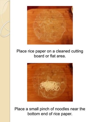Place rice paper on a cleaned cutting
board or flat area.
Place a small pinch of noodles near the
bottom end of rice paper.
 