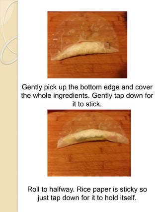 Gently pick up the bottom edge and cover
the whole ingredients. Gently tap down for
it to stick.
Roll to halfway. Rice paper is sticky so
just tap down for it to hold itself.
 