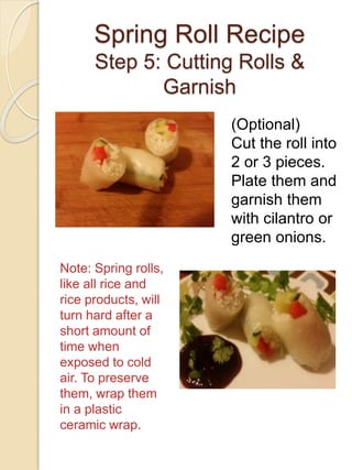 Spring Roll Recipe
Step 5: Cutting Rolls &
Garnish
(Optional)
Cut the roll into
2 or 3 pieces.
Plate them and
garnish them
with cilantro or
green onions.
Note: Spring rolls,
like all rice and
rice products, will
turn hard after a
short amount of
time when
exposed to cold
air. To preserve
them, wrap them
in a plastic
ceramic wrap.
 