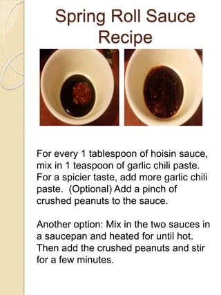 Spring Roll Sauce
Recipe
For every 1 tablespoon of hoisin sauce,
mix in 1 teaspoon of garlic chili paste.
For a spicier taste, add more garlic chili
paste. (Optional) Add a pinch of
crushed peanuts to the sauce.
Another option: Mix in the two sauces in
a saucepan and heated for until hot.
Then add the crushed peanuts and stir
for a few minutes.
 