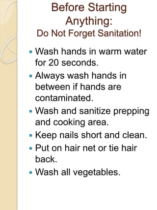 Before Starting
Anything:
Do Not Forget Sanitation!
 Wash hands in warm water
for 20 seconds.
 Always wash hands in
between if hands are
contaminated.
 Wash and sanitize prepping
and cooking area.
 Keep nails short and clean.
 Put on hair net or tie hair
back.
 Wash all vegetables.
 