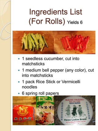 Ingredients List
(For Rolls) Yields 6
 1 seedless cucumber, cut into
matchsticks
 1 medium bell pepper (any color), cut
into matchsticks
 1 pack Rice Stick or Vermicelli
noodles
 6 spring roll papers
 