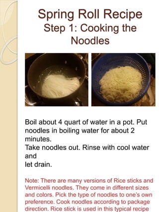 Spring Roll Recipe
Step 1: Cooking the
Noodles
Boil about 4 quart of water in a pot. Put
noodles in boiling water for about 2
minutes.
Take noodles out. Rinse with cool water
and
let drain.
Note: There are many versions of Rice sticks and
Vermicelli noodles. They come in different sizes
and colors. Pick the type of noodles to one’s own
preference. Cook noodles according to package
direction. Rice stick is used in this typical recipe
 
