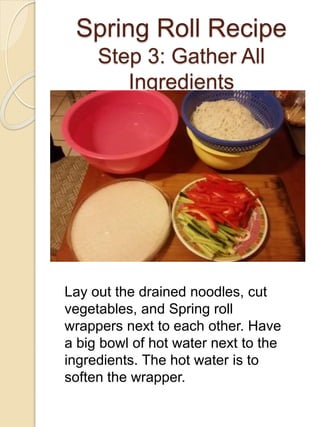Spring Roll Recipe
Step 3: Gather All
Ingredients
Lay out the drained noodles, cut
vegetables, and Spring roll
wrappers next to each other. Have
a big bowl of hot water next to the
ingredients. The hot water is to
soften the wrapper.
 