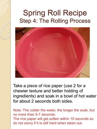 Spring Roll Recipe
Step 4: The Rolling Process
Take a piece of rice paper (use 2 for a
chewier texture and better holding of
ingredients) and soak in a bowl of hot water
for about 2 seconds both sides.
Note: The colder the water, the longer the soak, but
no more than 5-7 seconds.
The rice paper will get soften within 10 seconds so
do not worry if it is still hard when taken out.
 