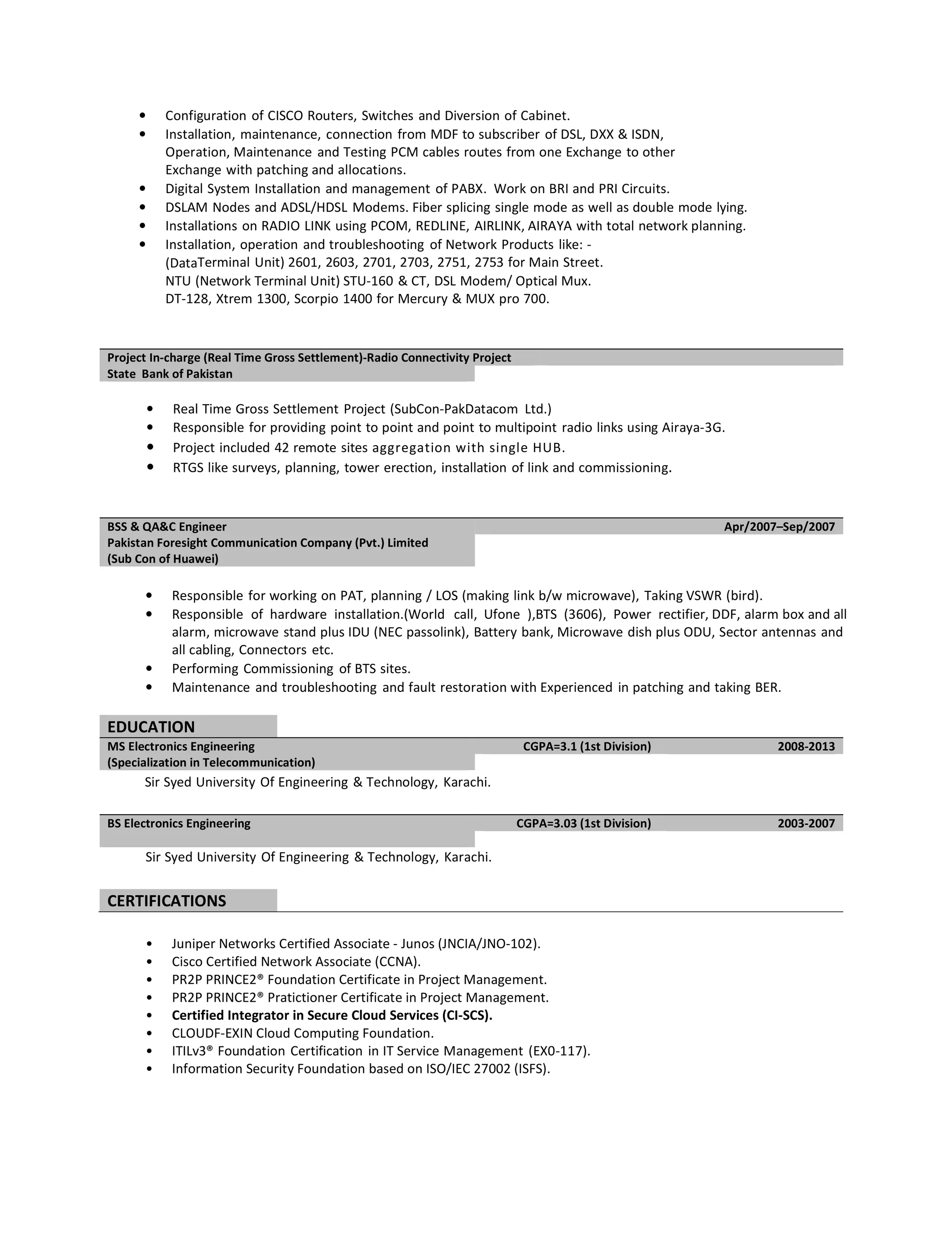 • Configuration of CISCO Routers, Switches and Diversion of Cabinet.
• Installation, maintenance, connection from MDF to subscriber of DSL, DXX & ISDN,
Operation, Maintenance and Testing PCM cables routes from one Exchange to other
Exchange with patching and allocations.
• Digital System Installation and management of PABX. Work on BRI and PRI Circuits.
• DSLAM Nodes and ADSL/HDSL Modems. Fiber splicing single mode as well as double mode lying.
• Installations on RADIO LINK using PCOM, REDLINE, AIRLINK, AIRAYA with total network planning.
• Installation, operation and troubleshooting of Network Products like: -
(DataTerminal Unit) 2601, 2603, 2701, 2703, 2751, 2753 for Main Street.
NTU (Network Terminal Unit) STU-160 & CT, DSL Modem/ Optical Mux.
DT-128, Xtrem 1300, Scorpio 1400 for Mercury & MUX pro 700.
Project In-charge (Real Time Gross Settlement)-Radio Connectivity Project
State Bank of Pakistan
• Real Time Gross Settlement Project (SubCon-PakDatacom Ltd.)
• Responsible for providing point to point and point to multipoint radio links using Airaya-3G.
• Project included 42 remote sites aggregation with single HUB.
• RTGS like surveys, planning, tower erection, installation of link and commissioning.
BSS & QA&C Engineer Apr/2007–Sep/2007
Pakistan Foresight Communication Company (Pvt.) Limited
(Sub Con of Huawei)
• Responsible for working on PAT, planning / LOS (making link b/w microwave), Taking VSWR (bird).
• Responsible of hardware installation.(World call, Ufone ),BTS (3606), Power rectifier, DDF, alarm box and all
alarm, microwave stand plus IDU (NEC passolink), Battery bank, Microwave dish plus ODU, Sector antennas and
all cabling, Connectors etc.
• Performing Commissioning of BTS sites.
• Maintenance and troubleshooting and fault restoration with Experienced in patching and taking BER.
EDUCATION
MS Electronics Engineering CGPA=3.1 (1st Division) 2008-2013
(Specialization in Telecommunication)
Sir Syed University Of Engineering & Technology, Karachi.
BS Electronics Engineering CGPA=3.03 (1st Division) 2003-2007
Sir Syed University Of Engineering & Technology, Karachi.
CERTIFICATIONS
• Juniper Networks Certified Associate - Junos (JNCIA/JNO-102).
• Cisco Certified Network Associate (CCNA).
• PR2P PRINCE2® Foundation Certificate in Project Management.
• PR2P PRINCE2® Pratictioner Certificate in Project Management.
• Certified Integrator in Secure Cloud Services (CI-SCS).
• CLOUDF-EXIN Cloud Computing Foundation.
• ITILv3® Foundation Certification in IT Service Management (EX0-117).
• Information Security Foundation based on ISO/IEC 27002 (ISFS).
 