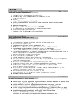 EXPERIENCE
Network & Security Engineer, IT Infrastructure Section May/2015- Sept/2015
Statistic Center, Abu Dhabi- Cloud technologies LLC
• Managing WAN, LAN Network and Data Center Operations
• Cisco Router 3845, Catalyst Switch 4509, 4503, Core Switch 6509, Cisco ACS.
• Juniper SRX3400, SRX240.
• SA-4500.
• Avaya IP-PBX, , Security appliances, Wireless SSID,
• Wireless Connectivity of Aruba 3600. Access Point through Radius Server, Domain Controller, Cisco ACS
Authentication.
• LLD & HLD Implementation.
• Managing and working with vendor in accordance to SLA & POC.
• In accordance with RFP technical Evaluation of Proposals and Implementation.
• Supervision of Help-desk Team via Foot print.
• Reporting to Head of IT & Manager IT Infrastructure Section.
Assistant Manager Datacenter (TIA942) JAN/2011-April/2015
Pakistan Telecommunication Company Limited (ETISILAT),
Karachi, Pakistan
• To manage Network Operation Center (NOC) issues Total 150 Rack (TIER-3/ TIER-4).
• Ensure availability of NOC operation.
• Regularly monitor live projects to ensure their availability 24X7.
• Solid experience with multi-vendor network equipment i.e. Routers, Switches and firewall.
• Good knowledge of maintaining logs of configuration change in any network device
(Router, Switch, VPN Concentrator, Access Server, and IDS/IPS) with LLD & HLD Implementation.
• The incumbent is responsible for the installation, modification, upgrade, troubleshooting, and repair process for
network related hardware including Routers, Switches and firewall.
• Configure the MPLS L2VPN and MPLS L3VPN for clients.
• Routing (Virtual Routing) and VPN (IPSEC and SSL).
• Manage daily backups of operating system/configuration of network devices.
• Debugging tool: protocol analyzer/sniffer like Juniper NSM, debuggers, third party test equipment’s (fiber loop
tester, Ethernet cable tester etc.)
• Execute test and report the statuses to management before any project go live.
• Juniper NSM monitoring on daily bases .To generate reports and logs any change occurs in Network.
• Configuration of Core/PE/CE Routers, L2/3 switches and firewalls at Data Center, and DR
site as per approved configuration document.
• To secure network connectivity, Connectivity is established on Private and Public IP scheme as per client
requirement and also take precautions about network security.
• Ensure redundant on every level (access, distribution and core).
• Create and maintain SOP’s and configuration templates of every client by following KPI.
• Reporting to Manager, Datacenter.
Technical Applications Engineer Nov/2007–DEC/2010
Pak Datacom Limited (Subsidiary of Telecom Foundation)
• Planning Project Installation, Maintenance, Troubleshooting & Fault Restoration of Network and observing whole
network through NMS (Network Management System).
• Hand on experience of Installation, Operation and troubleshooting of Cross Connect & Drop Insert
• Multiplexes on E1 optical fiber using TDM & FDM Technologies and End-to-End BERT Testing.
• Outdoor & Indoor Installation Testing, Maintenance and Troubleshooting of long distance Fiber Circuit (WAN)
associated with New Bridge, Tainet equipment by using Optical Fiber (SDH/PDH) Transmission media & SONET.
• Installation operation and Troubleshooting of Voice & Data Muxes, Using New Bridge
Multiplexers 3600/3630/3612 and 3606, Racal voice & data
Multiplexers like ISX5010 and ISX5005, KM2000, Tainet Multiplexers nodes Mercury-3820.
 
