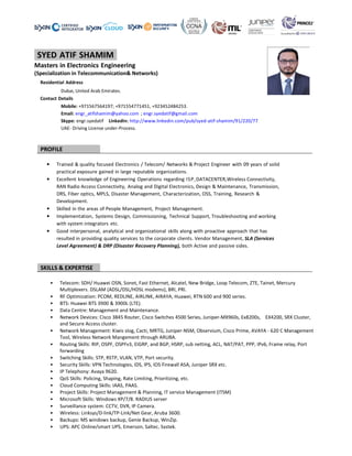 -SYED ATIF SHAMIM-
Masters in Electronics Engineering
(Specialization in Telecommunication& Networks)
Residential Address
Dubai, United Arab Emirates.
Contact Details
Mobile: +971567564197; +971554771451, +923452
Email: engr_atifshamim@yahoo.com
Skype: engr.syedatif LinkedIn: http
UAE- Driving License under-Process.
PROFILE
• Trained & quality focused Electronics
practical exposure gained in large rep
• Excellent knowledge of Engineering Operat
RAN Radio Access Connectivity, Analog
DRS, Fiber optics, MPLS, Disaster Man
Development.
• Skilled in the areas of People Manage
• Implementation, Systems Design, Com
with system integrators etc.
• Good interpersonal, analytical and or
resulted in providing quality services
Level Agreement) & DRP (Disaster Re
SKILLS & EXPERTISE
• Telecom: SDH/ Huawei OSN, Sonet, Fast Ethernet, Alcate
Multiplexers. DSLAM (ADSL/DSL/HDSL modems), BRI, PRI.
• RF Optimization: PCOM, REDLINE, AIRLINK, AIRAYA, Huawei, RTN 600 and 900 series.
• BTS: Huawei BTS 3900 & 3900L (LTE).
• Data Centre: Management and Mainten
• Network Devices: Cisco 3845 Router, Cisco Switches 4500 Series, Juniper
and Secure Access cluster.
• Network Management: Kiwis slog, Cacti, MRTG, Juniper
Tool, Wireless Network Mangement through ARUBA.
• Routing Skills: RIP, OSPF, OSPFv3, EIGRP, and BGP, HSRP, sub netting, ACL, NAT/PAT, PPP, IPv6, Frame relay, Port
forwarding
• Switching Skills: STP, RSTP, VLAN, VTP, Port security.
• Security Skills: VPN Technologies, IDS, IPS, IOS Firewall ASA, Juniper SRX etc.
• IP Telephony: Avaya 9620.
• QoS Skills: Policing, Shaping, Rate Limiting, Prioritizing, etc.
• Cloud Computing Skills: IAAS, PAAS.
• Project Skills: Project Management & Planning, IT service Management (ITSM)
• Microsoft Skills: Windows XP/7/8. RADIUS server
• Surveillance system: CCTV, DVR, IP Camera.
• Wireless: Linksys/D-link/TP-Link/Net Gear, Aruba 3600.
• Backups: MS windows backup, Genie Backup, WinZip.
• UPS: APC Online/smart UPS, Emerson, Saltec, Systek.
g
(Specialization in Telecommunication& Networks)
+971567564197; +971554771451, +923452484253.
m ; engr.syedatif@gmail.com
http://www.linkedin.com/pub/syed-atif-shamim/91/220/77
ics / Telecom/ Networks & Project Engineer with 09 years
reputable organizations.
Operations regarding ISP,DATACENTER,Wireless Connectivity,
alog and Digital Electronics, Design & Maintenance, Transm
nagement, Characterization, OSS, Training, Research &
ement, Project Management.
ommissioning, Technical Support, Troubleshooting and wo
rganizational skills along with proactive approach that h
to the corporate clients. Vendor Management, SLA (Ser
ecovery Planning), both Active and passive sides.
Telecom: SDH/ Huawei OSN, Sonet, Fast Ethernet, Alcatel, New Bridge, Loop Telecom, ZTE, Tainet, Mercury
Multiplexers. DSLAM (ADSL/DSL/HDSL modems), BRI, PRI.
RF Optimization: PCOM, REDLINE, AIRLINK, AIRAYA, Huawei, RTN 600 and 900 series.
BTS: Huawei BTS 3900 & 3900L (LTE).
Data Centre: Management and Maintenance.
Network Devices: Cisco 3845 Router, Cisco Switches 4500 Series, Juniper-MX960s, Ex8200s, EX4200, SRX Cluster,
Network Management: Kiwis slog, Cacti, MRTG, Juniper-NSM, Observium, Cisco Prime, AVAYA
l, Wireless Network Mangement through ARUBA.
Routing Skills: RIP, OSPF, OSPFv3, EIGRP, and BGP, HSRP, sub netting, ACL, NAT/PAT, PPP, IPv6, Frame relay, Port
Switching Skills: STP, RSTP, VLAN, VTP, Port security.
s, IDS, IPS, IOS Firewall ASA, Juniper SRX etc.
QoS Skills: Policing, Shaping, Rate Limiting, Prioritizing, etc.
Project Skills: Project Management & Planning, IT service Management (ITSM)
soft Skills: Windows XP/7/8. RADIUS server
Surveillance system: CCTV, DVR, IP Camera.
Link/Net Gear, Aruba 3600.
Backups: MS windows backup, Genie Backup, WinZip.
UPS: APC Online/smart UPS, Emerson, Saltec, Systek.
of solid
,Wireless Connectivity,
mission,
orking
has
rvices
l, New Bridge, Loop Telecom, ZTE, Tainet, Mercury
MX960s, Ex8200s, EX4200, SRX Cluster,
NSM, Observium, Cisco Prime, AVAYA - 620 C Management
Routing Skills: RIP, OSPF, OSPFv3, EIGRP, and BGP, HSRP, sub netting, ACL, NAT/PAT, PPP, IPv6, Frame relay, Port
 