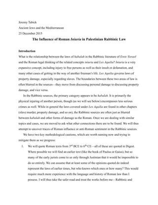 Jeremy Tabick
Ancient Jews and the Mediterranean
25 December 2015
The Influence of Roman Iniuria in Palestinian Rabbinic Law
Introduction
What is the relationship between the laws of habalah in the Rabbinic literature of Eretz Yisrael
and the Roman legal thinking of the related concepts iniuria and Lex Aquilia? Iniuria is a very
expansive concept, including injury to free persons as well as their insult or defamation, and
many other cases of getting in the way of another freeman’s life. Lex Aquilia governs laws of
property damage, especially regarding slaves. The boundaries between these two areas of law is
often blurred in the sources—they move from discussing personal damage to discussing property
damage, and vice versa.
In the Rabbinic sources, the primary category appears to be habalah. It is primarily the
physical injuring of another person, though (as we will see below) encompasses less serious
crimes as well. While in general the laws covered under Lex Aquilia are found in other chapters
(slave murder, property damage, and so on), the Rabbinic sources are often just as blurred
between habalah and other forms of damage as the Roman. Once we are dealing with similar
topics and cases, we are moved to ask what other connections there are to be found. We will thus
attempt to uncover traces of Roman influence or anti-Roman sentiment in the Rabbinic sources.
We have two key methodological cautions, which are worth naming now and trying to
mitigate them as we progress:
1. We will quote Roman texts from 3rd BCE to 6th CE—all of these are quoted in Digest.
Where possible we will find an earlier text (like the book of Paulus or Gaius), but so
many of the early jurists come to us only through Justinian that it would be impossible to
do so entirely. We can assume that at least some of the opinions quoted do indeed
represent the laws of earlier times, but who knows which ones or how many? This would
require much more experience with the language and history of Roman law than I
possess. I will thus take the safer road and treat the works before me—Rabbinic and
 