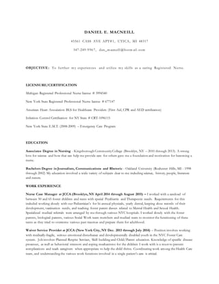 DANIEL E. MACNEILL
45561 CASS AVE APT#1, UTICA, MI 48317
347-249-9967, dan_m acneill @hotm ail . com
OBJECTIVE: To further m y experien ces and utilize m y skills as a caring Registered Nurse.
LICENSURE/CERTIFICATION
Michigan Registered Professional Nurse license # 3994540
New York State Registered Professional Nurse license # 677147
American Heart Association BLS for Healthcare Providers (First Aid, CPR and AED certification)
Infection Control Certification for NY State # CRT-1096115
New York State E.M.T. (2008-2009) – Emergency Care Program
EDUCATION
Associates Degree in Nursing - Kingsborough CommunityCollege (Brooklyn, NY – 2010 through 2013). A strong
love for science and how that can help me provide care for others gave me a foundation and motivation for becoming a
nurse.
Bachelors Degree in Journalism, Communications and Rhetoric - Oakland University (Rochester Hills, MI - 1998
through 2002) My education involved a wide variety of subjects dear to me including science, history, people, literature
and nature.
WORK EXPERIENCE
Nurse Case Manager at JCCA (Brooklyn, NY April 2014 through August 2015) – I worked with a caseload of
between 50 and 65 foster children and teens with special Psychiatric and Therapeutic needs. Requirements for this
included working closely with our Pediatrician’s for bi-annual physicals, yearly dental, keeping close records of their
development, vaccination needs, and teaching foster parent classes related to Mental Health and Sexual Health.
Specialized medical referrals were arranged by me through various NYC hospitals. I worked closely with the foster
parents, biological parents, various Social Work team members and medical team to monitor the functioning of these
teens as they tried to overcome various past traumas and prepare them for adulthood.
Waiver Service Provider at JCCA (New York City, NY Dec. 2013 through July 2014) – Position involves working
with medically-fragile, serious emotional disturbance and developmentally disabled youth in the NYC Foster Care
system. Job involves Planned Respite Services, Skill building and Child/Parent education. Knowledge of specific disease
processes, as well as behavioral stressors and coping mechanisms for the children I work with is a must to prevent
complications and teach caregivers when appropriate to help the child thrive. Coordinating work among the Health Care
team, and understanding the various work functions involved in a single patient’s care is critical.
 