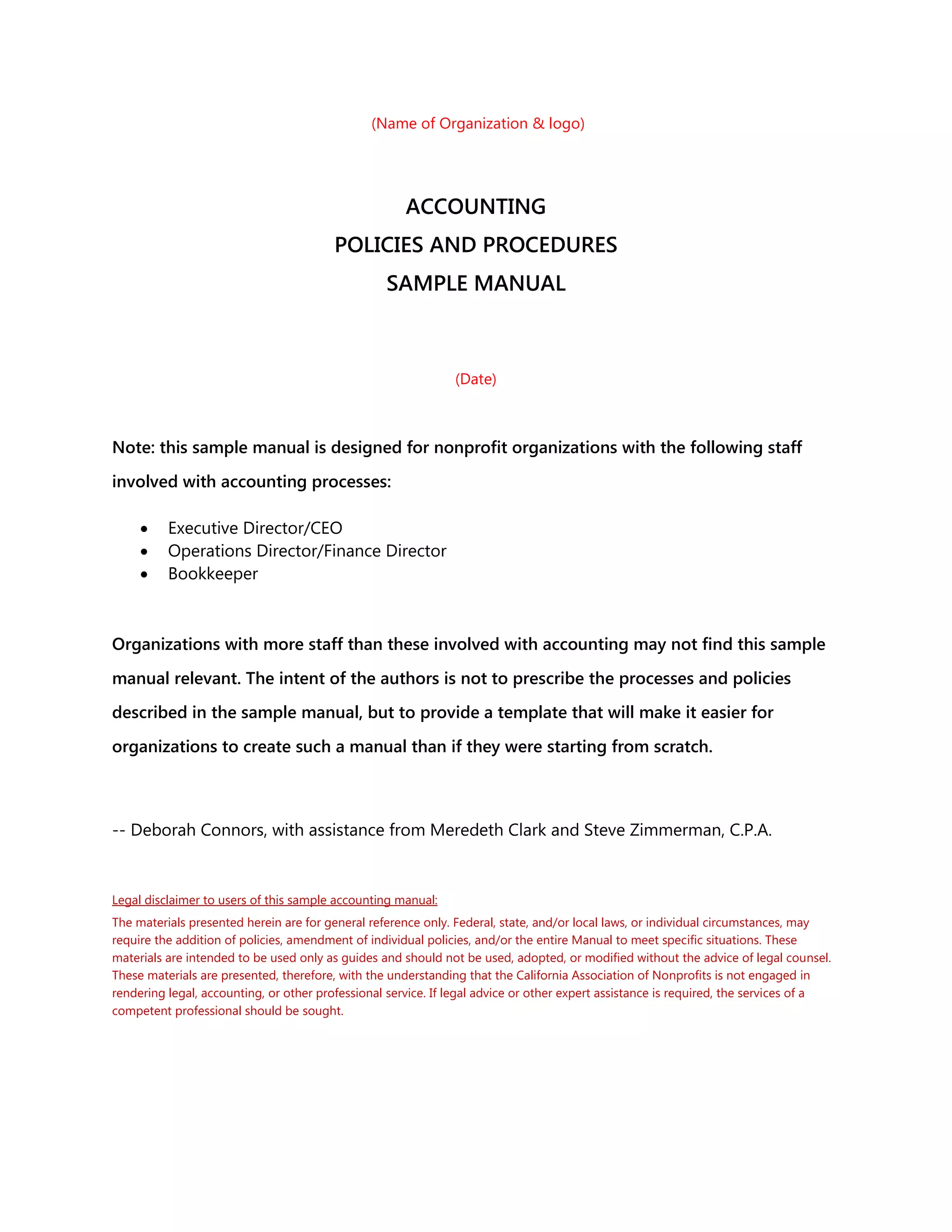 (Name of Organization & logo)
ACCOUNTING
POLICIES AND PROCEDURES
SAMPLE MANUAL
(Date)
Note: this sample manual is designed for nonprofit organizations with the following staff
involved with accounting processes:
 Executive Director/CEO
 Operations Director/Finance Director
 Bookkeeper
Organizations with more staff than these involved with accounting may not find this sample
manual relevant. The intent of the authors is not to prescribe the processes and policies
described in the sample manual, but to provide a template that will make it easier for
organizations to create such a manual than if they were starting from scratch.
-- Deborah Connors, with assistance from Meredeth Clark and Steve Zimmerman, C.P.A.
Legal disclaimer to users of this sample accounting manual:
The materials presented herein are for general reference only. Federal, state, and/or local laws, or individual circumstances, may
require the addition of policies, amendment of individual policies, and/or the entire Manual to meet specific situations. These
materials are intended to be used only as guides and should not be used, adopted, or modified without the advice of legal counsel.
These materials are presented, therefore, with the understanding that the California Association of Nonprofits is not engaged in
rendering legal, accounting, or other professional service. If legal advice or other expert assistance is required, the services of a
competent professional should be sought.
 
