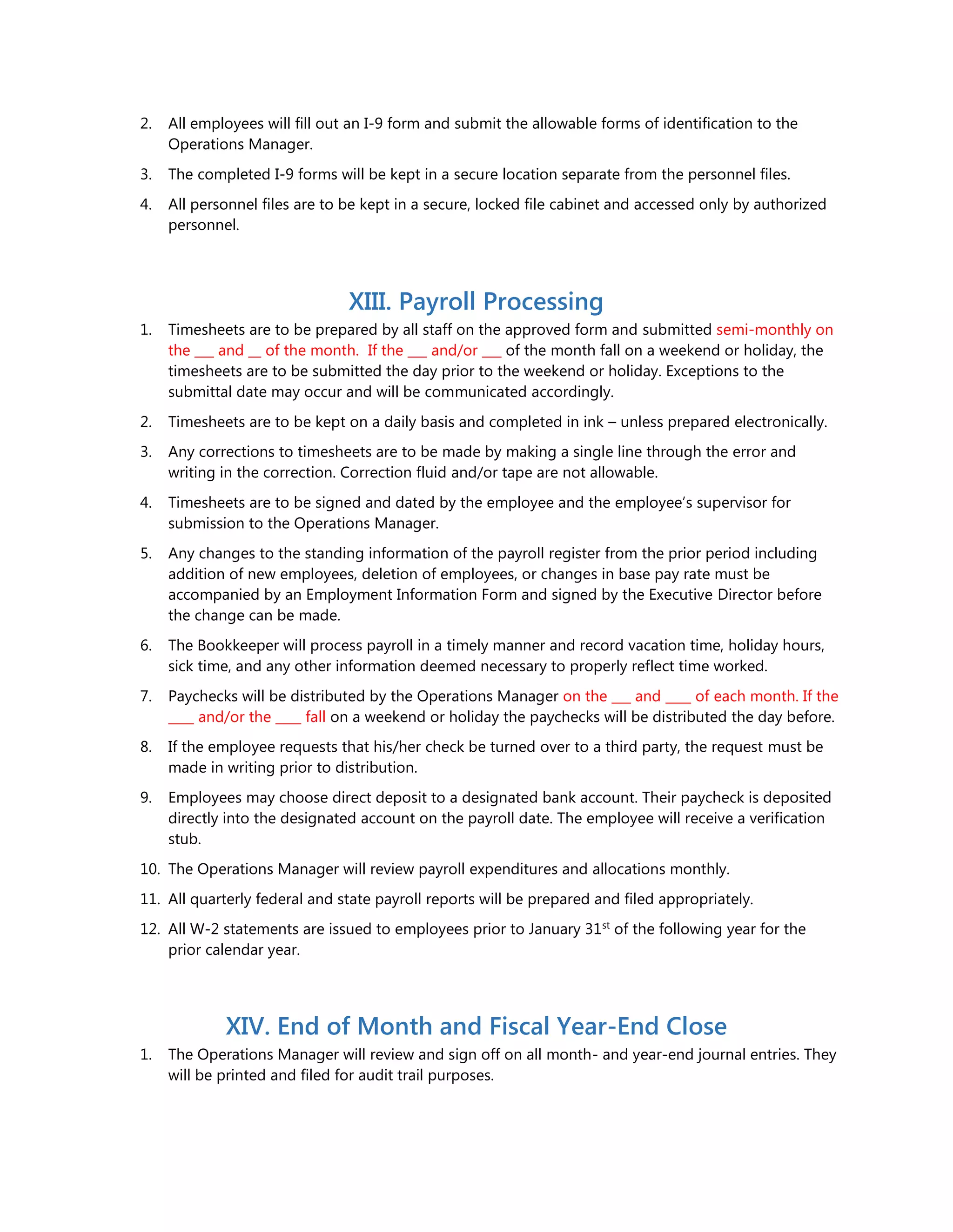 2. All employees will fill out an I-9 form and submit the allowable forms of identification to the
Operations Manager.
3. The completed I-9 forms will be kept in a secure location separate from the personnel files.
4. All personnel files are to be kept in a secure, locked file cabinet and accessed only by authorized
personnel.
XIII. Payroll Processing
1. Timesheets are to be prepared by all staff on the approved form and submitted semi-monthly on
the ___ and __ of the month. If the ___ and/or ___ of the month fall on a weekend or holiday, the
timesheets are to be submitted the day prior to the weekend or holiday. Exceptions to the
submittal date may occur and will be communicated accordingly.
2. Timesheets are to be kept on a daily basis and completed in ink – unless prepared electronically.
3. Any corrections to timesheets are to be made by making a single line through the error and
writing in the correction. Correction fluid and/or tape are not allowable.
4. Timesheets are to be signed and dated by the employee and the employee’s supervisor for
submission to the Operations Manager.
5. Any changes to the standing information of the payroll register from the prior period including
addition of new employees, deletion of employees, or changes in base pay rate must be
accompanied by an Employment Information Form and signed by the Executive Director before
the change can be made.
6. The Bookkeeper will process payroll in a timely manner and record vacation time, holiday hours,
sick time, and any other information deemed necessary to properly reflect time worked.
7. Paychecks will be distributed by the Operations Manager on the ___ and ____ of each month. If the
____ and/or the ____ fall on a weekend or holiday the paychecks will be distributed the day before.
8. If the employee requests that his/her check be turned over to a third party, the request must be
made in writing prior to distribution.
9. Employees may choose direct deposit to a designated bank account. Their paycheck is deposited
directly into the designated account on the payroll date. The employee will receive a verification
stub.
10. The Operations Manager will review payroll expenditures and allocations monthly.
11. All quarterly federal and state payroll reports will be prepared and filed appropriately.
12. All W-2 statements are issued to employees prior to January 31st
of the following year for the
prior calendar year.
XIV. End of Month and Fiscal Year-End Close
1. The Operations Manager will review and sign off on all month- and year-end journal entries. They
will be printed and filed for audit trail purposes.
 