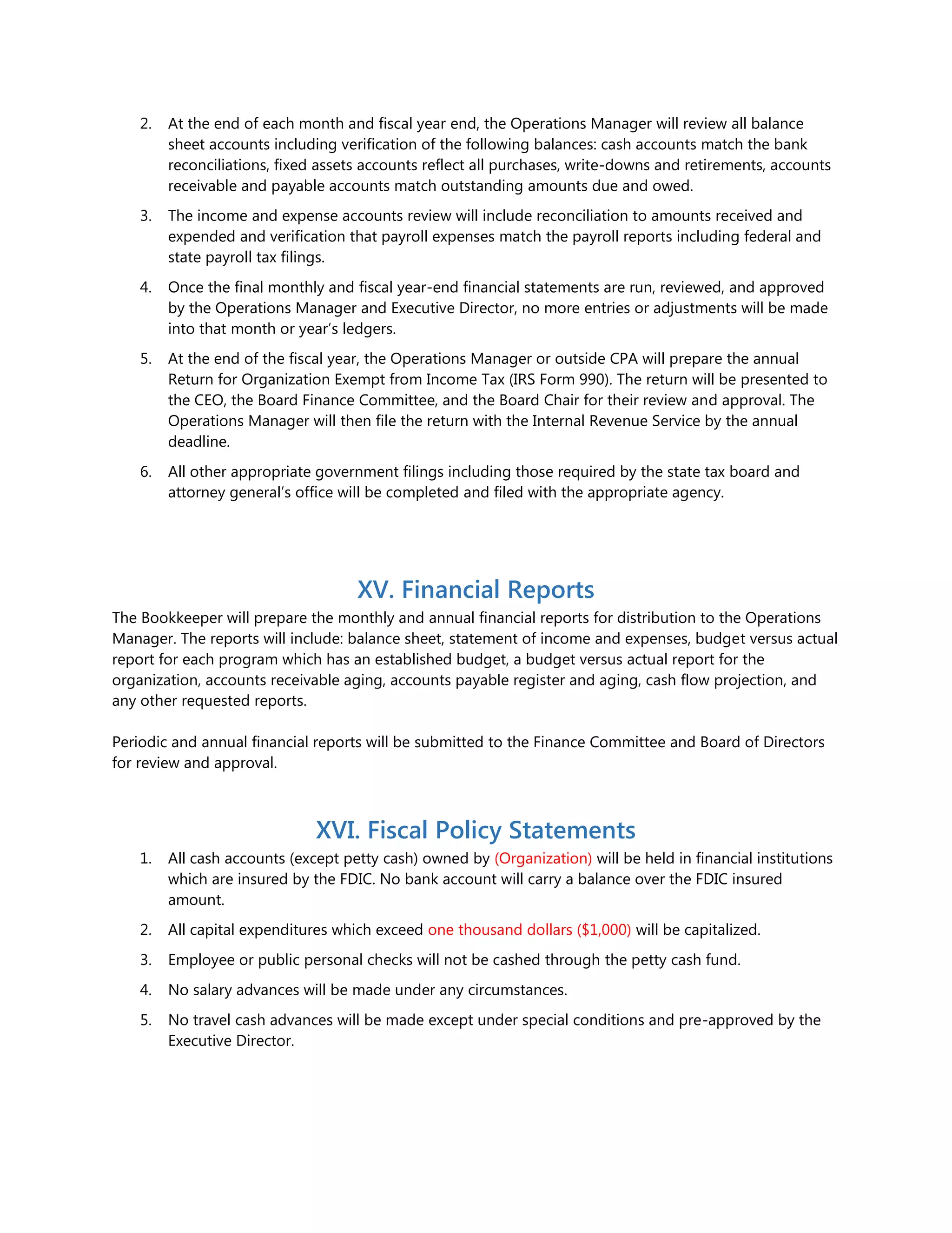 2. At the end of each month and fiscal year end, the Operations Manager will review all balance
sheet accounts including verification of the following balances: cash accounts match the bank
reconciliations, fixed assets accounts reflect all purchases, write-downs and retirements, accounts
receivable and payable accounts match outstanding amounts due and owed.
3. The income and expense accounts review will include reconciliation to amounts received and
expended and verification that payroll expenses match the payroll reports including federal and
state payroll tax filings.
4. Once the final monthly and fiscal year-end financial statements are run, reviewed, and approved
by the Operations Manager and Executive Director, no more entries or adjustments will be made
into that month or year’s ledgers.
5. At the end of the fiscal year, the Operations Manager or outside CPA will prepare the annual
Return for Organization Exempt from Income Tax (IRS Form 990). The return will be presented to
the CEO, the Board Finance Committee, and the Board Chair for their review and approval. The
Operations Manager will then file the return with the Internal Revenue Service by the annual
deadline.
6. All other appropriate government filings including those required by the state tax board and
attorney general’s office will be completed and filed with the appropriate agency.
XV. Financial Reports
The Bookkeeper will prepare the monthly and annual financial reports for distribution to the Operations
Manager. The reports will include: balance sheet, statement of income and expenses, budget versus actual
report for each program which has an established budget, a budget versus actual report for the
organization, accounts receivable aging, accounts payable register and aging, cash flow projection, and
any other requested reports.
Periodic and annual financial reports will be submitted to the Finance Committee and Board of Directors
for review and approval.
XVI. Fiscal Policy Statements
1. All cash accounts (except petty cash) owned by (Organization) will be held in financial institutions
which are insured by the FDIC. No bank account will carry a balance over the FDIC insured
amount.
2. All capital expenditures which exceed one thousand dollars ($1,000) will be capitalized.
3. Employee or public personal checks will not be cashed through the petty cash fund.
4. No salary advances will be made under any circumstances.
5. No travel cash advances will be made except under special conditions and pre-approved by the
Executive Director.
 