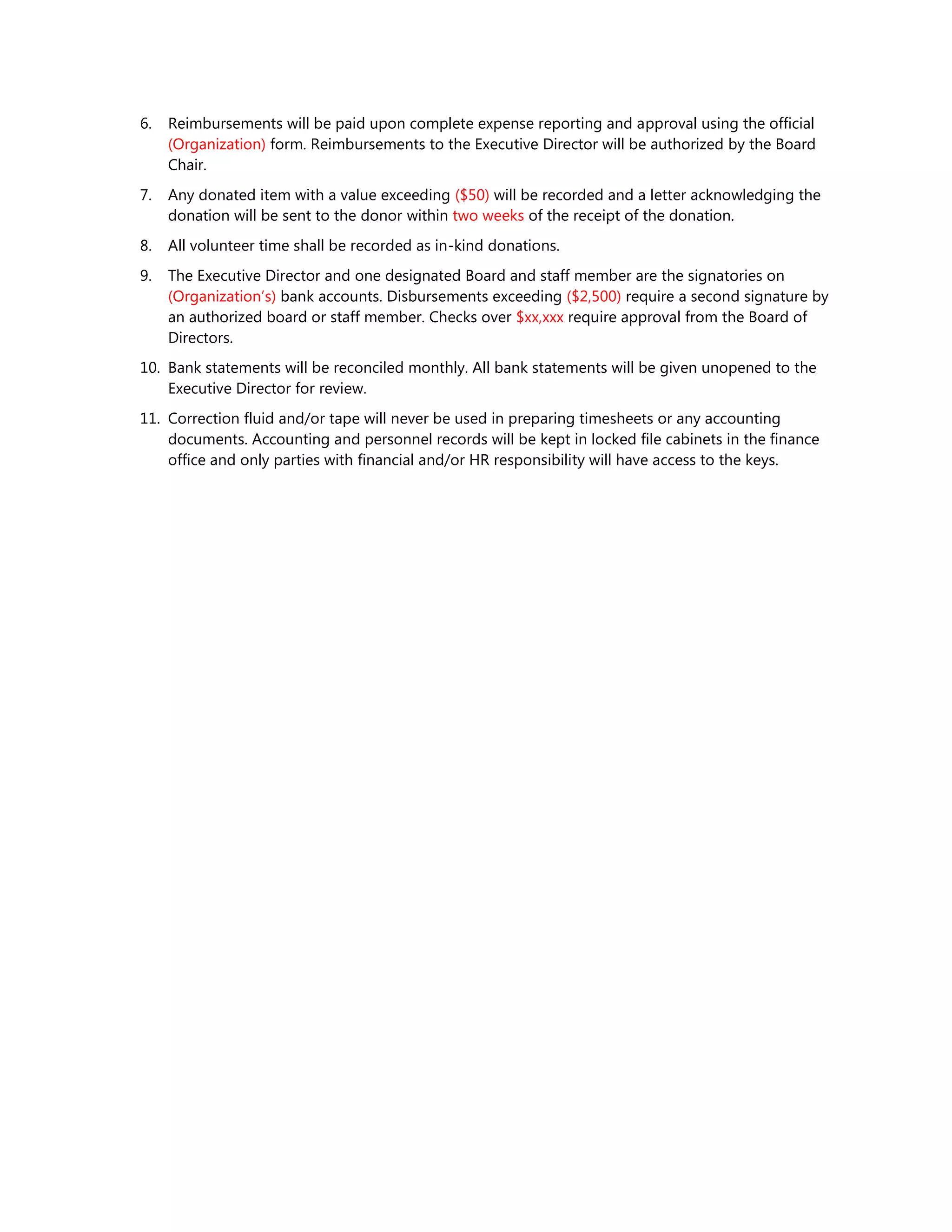 6. Reimbursements will be paid upon complete expense reporting and approval using the official
(Organization) form. Reimbursements to the Executive Director will be authorized by the Board
Chair.
7. Any donated item with a value exceeding ($50) will be recorded and a letter acknowledging the
donation will be sent to the donor within two weeks of the receipt of the donation.
8. All volunteer time shall be recorded as in-kind donations.
9. The Executive Director and one designated Board and staff member are the signatories on
(Organization’s) bank accounts. Disbursements exceeding ($2,500) require a second signature by
an authorized board or staff member. Checks over $xx,xxx require approval from the Board of
Directors.
10. Bank statements will be reconciled monthly. All bank statements will be given unopened to the
Executive Director for review.
11. Correction fluid and/or tape will never be used in preparing timesheets or any accounting
documents. Accounting and personnel records will be kept in locked file cabinets in the finance
office and only parties with financial and/or HR responsibility will have access to the keys.
 