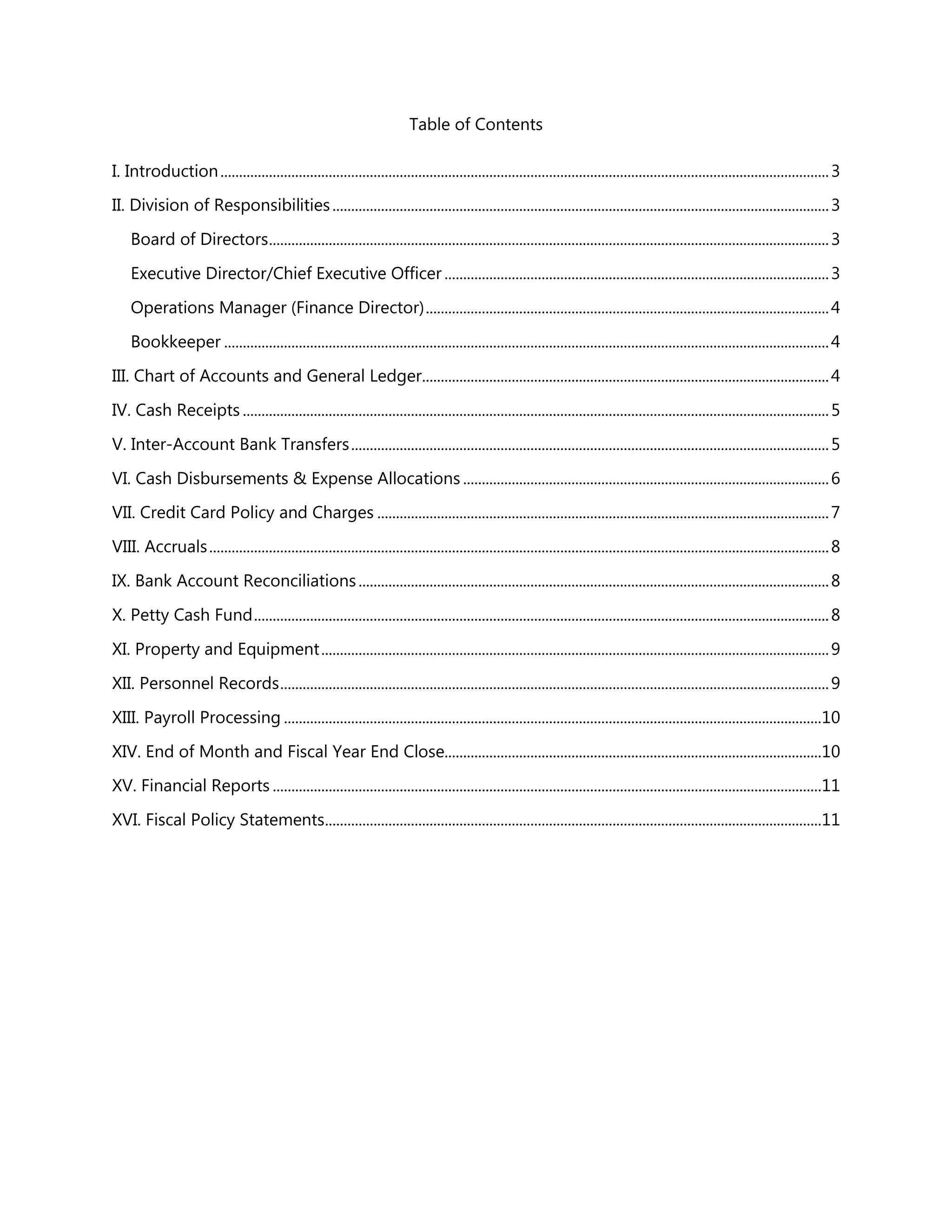 Table of Contents
I. Introduction...................................................................................................................................................................3
II. Division of Responsibilities.....................................................................................................................................3
Board of Directors......................................................................................................................................................3
Executive Director/Chief Executive Officer .......................................................................................................3
Operations Manager (Finance Director)............................................................................................................4
Bookkeeper ..................................................................................................................................................................4
III. Chart of Accounts and General Ledger.............................................................................................................4
IV. Cash Receipts .............................................................................................................................................................5
V. Inter-Account Bank Transfers................................................................................................................................5
VI. Cash Disbursements & Expense Allocations ..................................................................................................6
VII. Credit Card Policy and Charges .........................................................................................................................7
VIII. Accruals......................................................................................................................................................................8
IX. Bank Account Reconciliations..............................................................................................................................8
X. Petty Cash Fund..........................................................................................................................................................8
XI. Property and Equipment........................................................................................................................................9
XII. Personnel Records...................................................................................................................................................9
XIII. Payroll Processing ................................................................................................................................................10
XIV. End of Month and Fiscal Year End Close.....................................................................................................10
XV. Financial Reports ...................................................................................................................................................11
XVI. Fiscal Policy Statements.....................................................................................................................................11
 