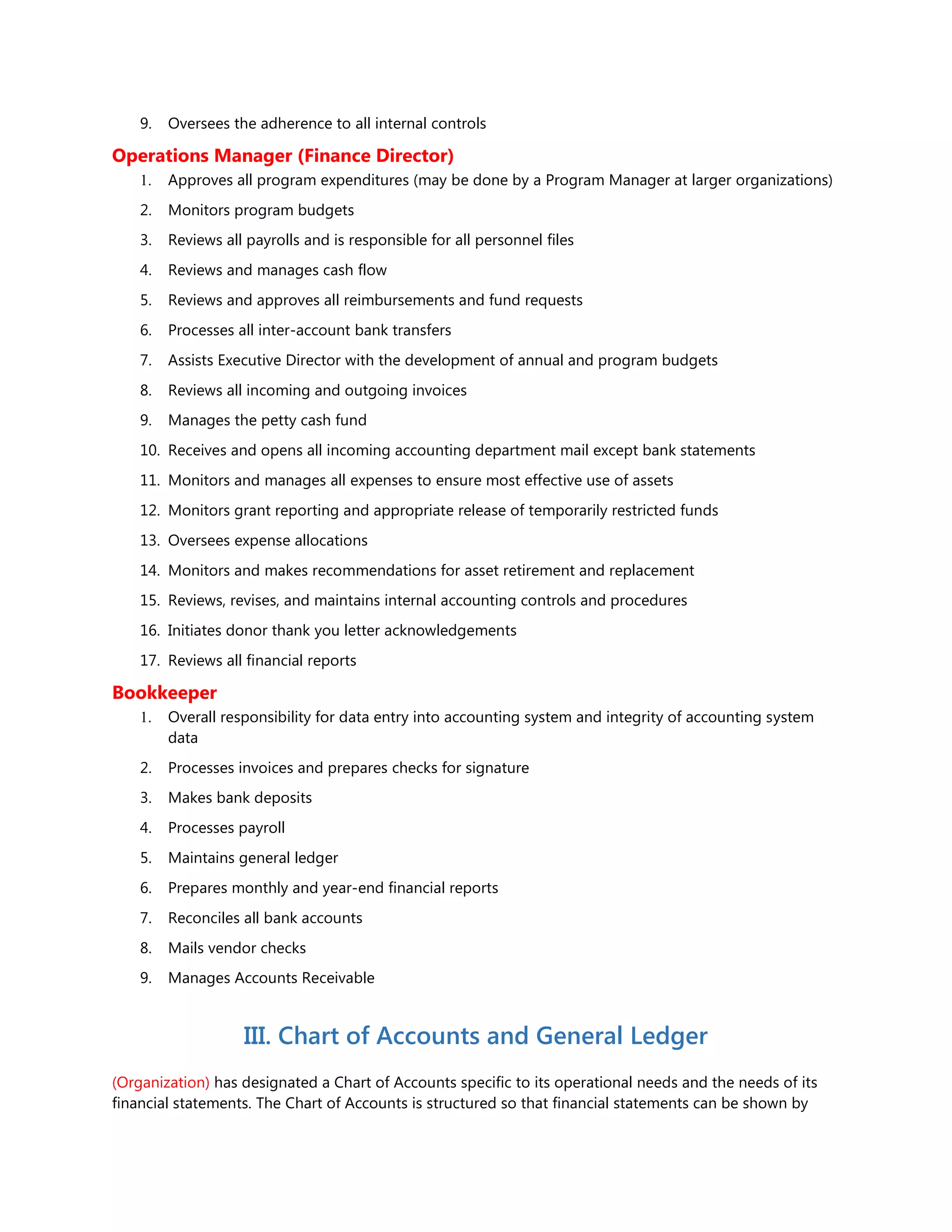 9. Oversees the adherence to all internal controls
Operations Manager (Finance Director)
1. Approves all program expenditures (may be done by a Program Manager at larger organizations)
2. Monitors program budgets
3. Reviews all payrolls and is responsible for all personnel files
4. Reviews and manages cash flow
5. Reviews and approves all reimbursements and fund requests
6. Processes all inter-account bank transfers
7. Assists Executive Director with the development of annual and program budgets
8. Reviews all incoming and outgoing invoices
9. Manages the petty cash fund
10. Receives and opens all incoming accounting department mail except bank statements
11. Monitors and manages all expenses to ensure most effective use of assets
12. Monitors grant reporting and appropriate release of temporarily restricted funds
13. Oversees expense allocations
14. Monitors and makes recommendations for asset retirement and replacement
15. Reviews, revises, and maintains internal accounting controls and procedures
16. Initiates donor thank you letter acknowledgements
17. Reviews all financial reports
Bookkeeper
1. Overall responsibility for data entry into accounting system and integrity of accounting system
data
2. Processes invoices and prepares checks for signature
3. Makes bank deposits
4. Processes payroll
5. Maintains general ledger
6. Prepares monthly and year-end financial reports
7. Reconciles all bank accounts
8. Mails vendor checks
9. Manages Accounts Receivable
III. Chart of Accounts and General Ledger
(Organization) has designated a Chart of Accounts specific to its operational needs and the needs of its
financial statements. The Chart of Accounts is structured so that financial statements can be shown by
 