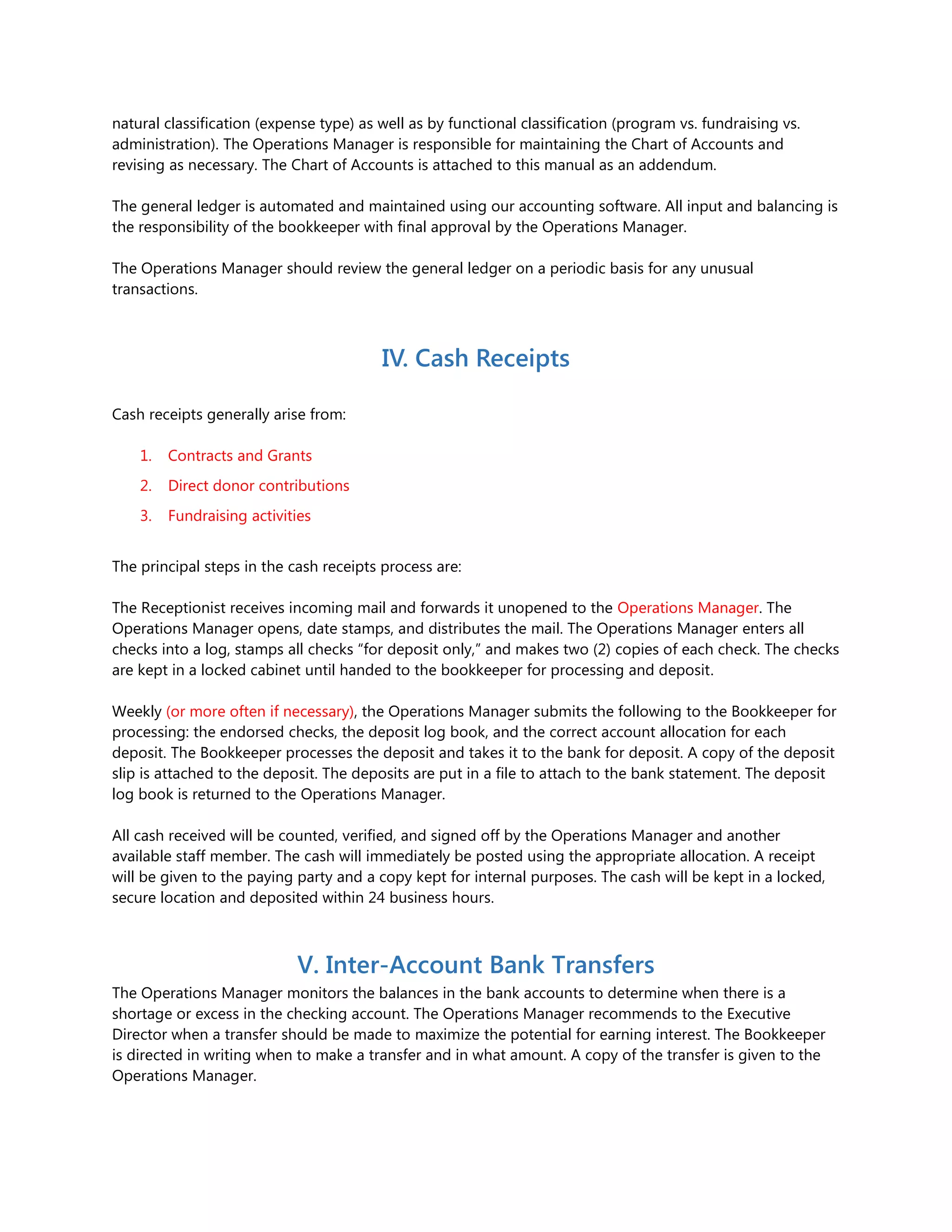 natural classification (expense type) as well as by functional classification (program vs. fundraising vs.
administration). The Operations Manager is responsible for maintaining the Chart of Accounts and
revising as necessary. The Chart of Accounts is attached to this manual as an addendum.
The general ledger is automated and maintained using our accounting software. All input and balancing is
the responsibility of the bookkeeper with final approval by the Operations Manager.
The Operations Manager should review the general ledger on a periodic basis for any unusual
transactions.
IV. Cash Receipts
Cash receipts generally arise from:
1. Contracts and Grants
2. Direct donor contributions
3. Fundraising activities
The principal steps in the cash receipts process are:
The Receptionist receives incoming mail and forwards it unopened to the Operations Manager. The
Operations Manager opens, date stamps, and distributes the mail. The Operations Manager enters all
checks into a log, stamps all checks “for deposit only,” and makes two (2) copies of each check. The checks
are kept in a locked cabinet until handed to the bookkeeper for processing and deposit.
Weekly (or more often if necessary), the Operations Manager submits the following to the Bookkeeper for
processing: the endorsed checks, the deposit log book, and the correct account allocation for each
deposit. The Bookkeeper processes the deposit and takes it to the bank for deposit. A copy of the deposit
slip is attached to the deposit. The deposits are put in a file to attach to the bank statement. The deposit
log book is returned to the Operations Manager.
All cash received will be counted, verified, and signed off by the Operations Manager and another
available staff member. The cash will immediately be posted using the appropriate allocation. A receipt
will be given to the paying party and a copy kept for internal purposes. The cash will be kept in a locked,
secure location and deposited within 24 business hours.
V. Inter-Account Bank Transfers
The Operations Manager monitors the balances in the bank accounts to determine when there is a
shortage or excess in the checking account. The Operations Manager recommends to the Executive
Director when a transfer should be made to maximize the potential for earning interest. The Bookkeeper
is directed in writing when to make a transfer and in what amount. A copy of the transfer is given to the
Operations Manager.
 